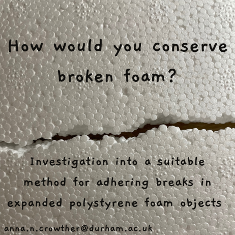 Image of broken expanded polystyrene foam with the text: 'How would you conserve broken foam? Investigation into a suitable method for adhering breaks to expanded polystyrene foam objects. anna.n.crowther@durham.ac.uk'.